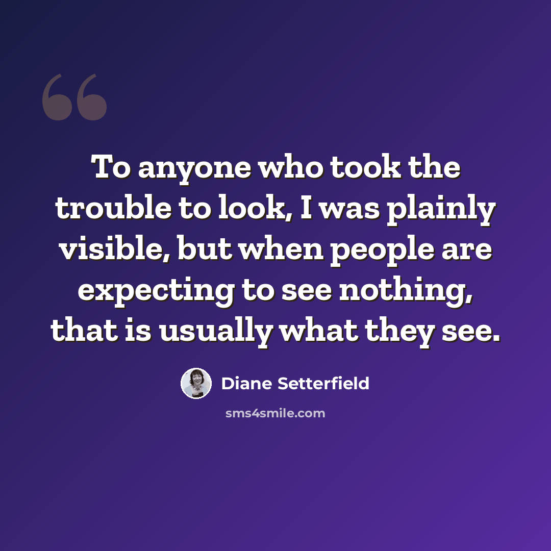 “To anyone who took the trouble to look, I was plainly visible, but when people are expecting to see nothing, that is usually what they see.” quote by Diane Setterfield