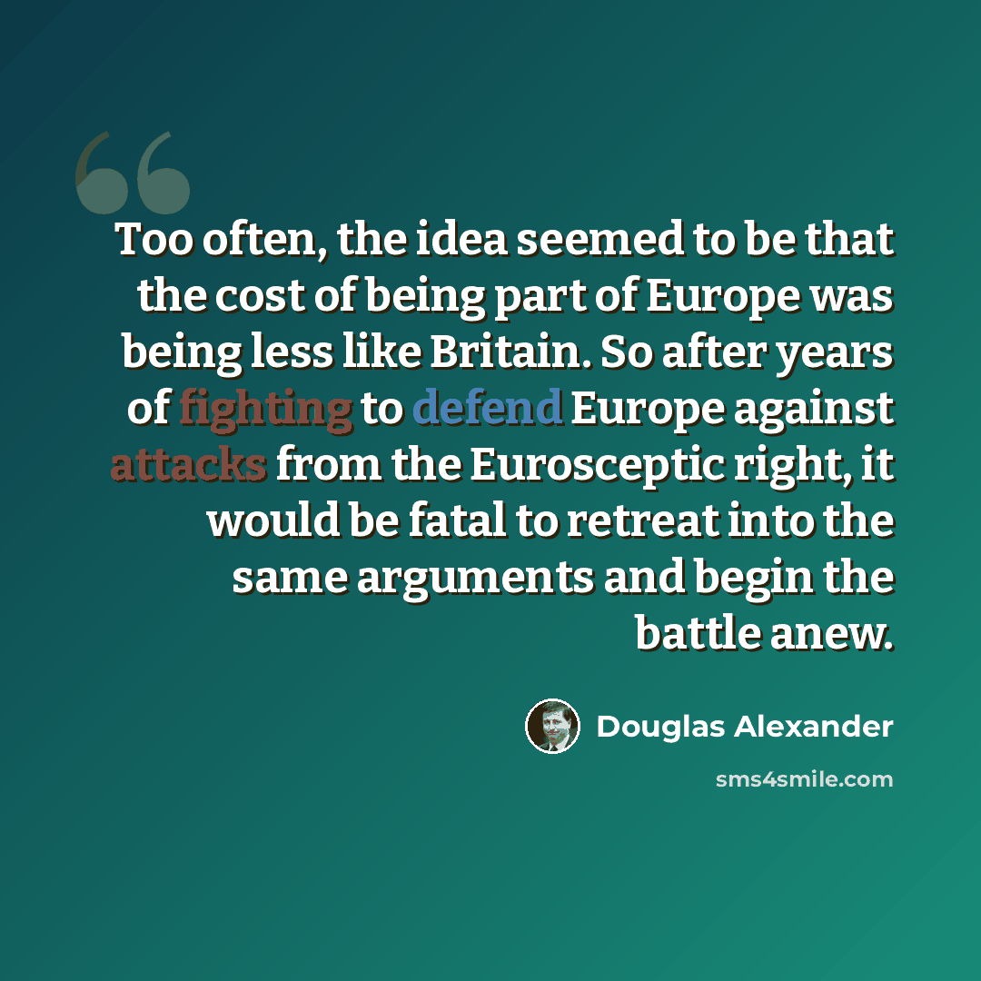 “Too often, the idea seemed to be that the cost of being part of Europe was being less like Britain. So after years of fighting to defend Europe against attacks from the Eurosceptic right, it would be fatal to retreat into the same arguments and begin the battle anew.” quote by Douglas Alexander