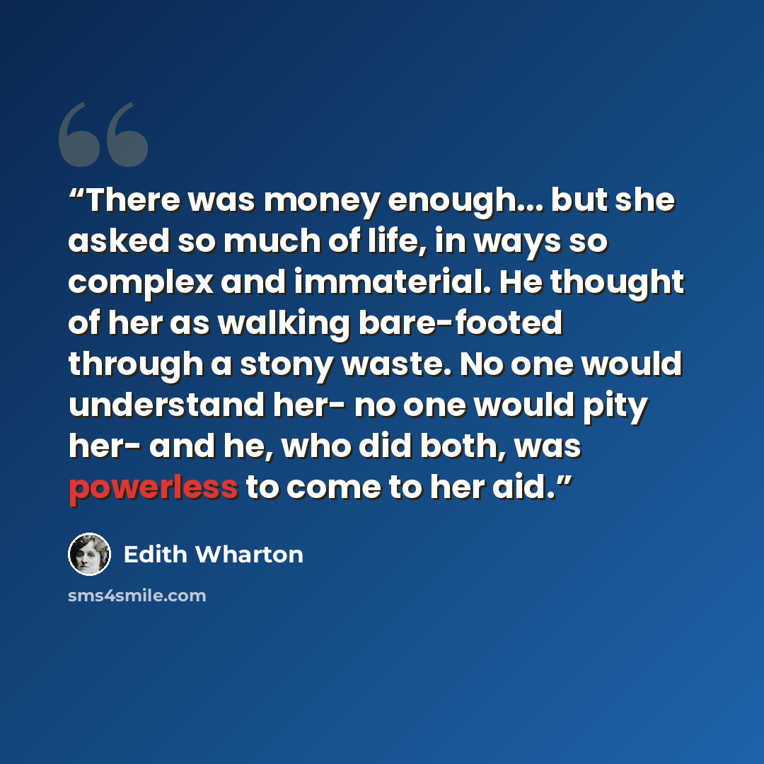 “There was money enough... but she asked so much of life, in ways so complex and immaterial. He thought of her as walking bare-footed through a stony waste. No one would understand her- no one would pity her- and he, who did both, was powerless to come to her aid.” quote by Edith Wharton