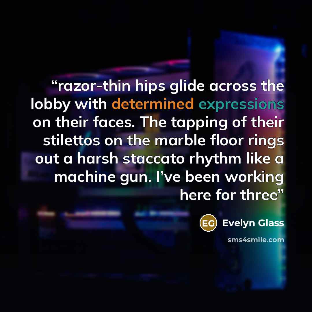 “razor-thin hips glide across the lobby with determined expressions on their faces. The tapping of their stilettos on the marble floor rings out a harsh staccato rhythm like a machine gun. I’ve been working here for three” quote by Evelyn Glass