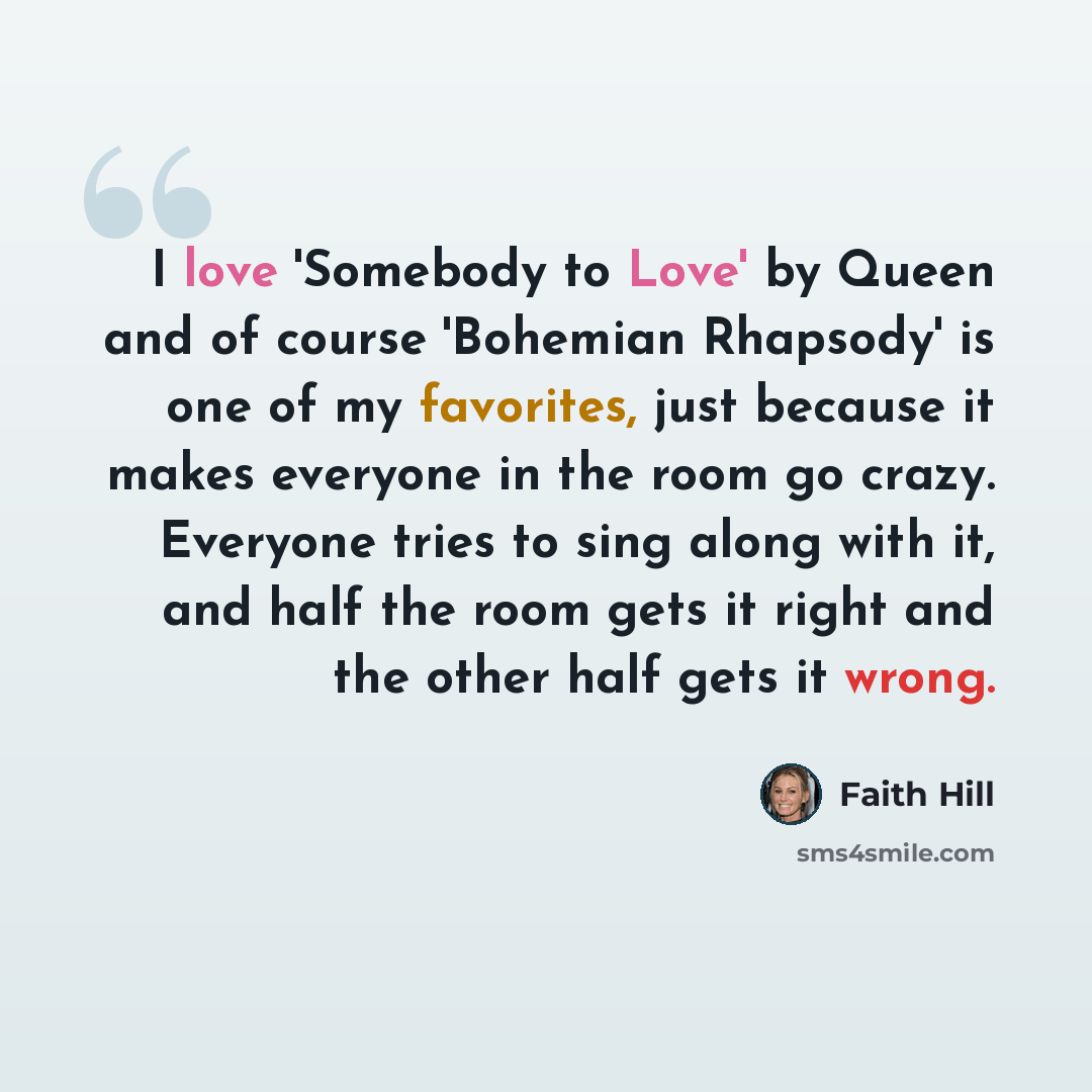 “I love 'Somebody to Love' by Queen and of course 'Bohemian Rhapsody' is one of my favorites, just because it makes everyone in the room go crazy. Everyone tries to sing along with it, and half the room gets it right and the other half gets it wrong.” quote by Faith Hill