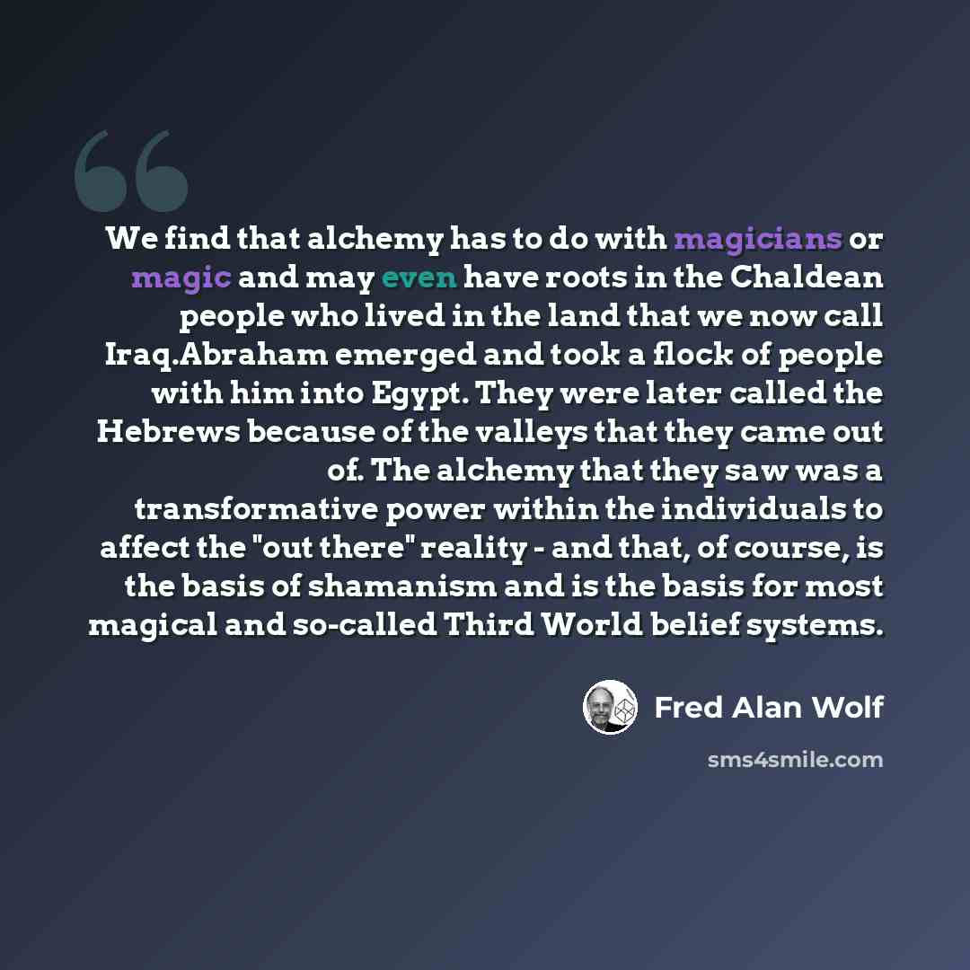 “We find that alchemy has to do with magicians or magic and may even have roots in the Chaldean people who lived in the land that we now call Iraq.Abraham emerged and took a flock of people with him into Egypt. They were later called the Hebrews because of the valleys that they came out of. The…” quote by Fred Alan Wolf