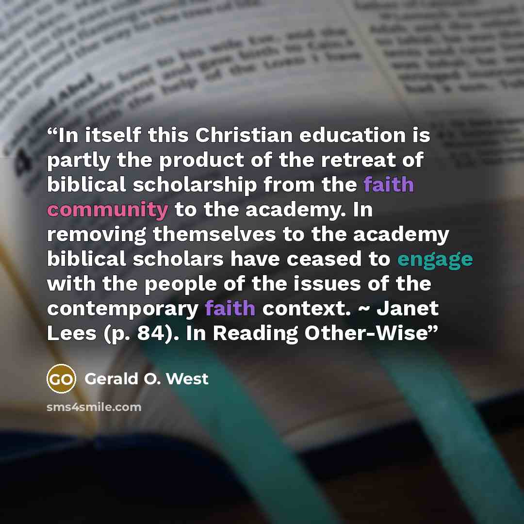 “In itself this Christian education is partly the product of the retreat of biblical scholarship from the faith community to the academy. In removing themselves to the academy biblical scholars have ceased to engage with the people of the issues of the contemporary faith context. ~ Janet Lees (p…” quote by Gerald O. West