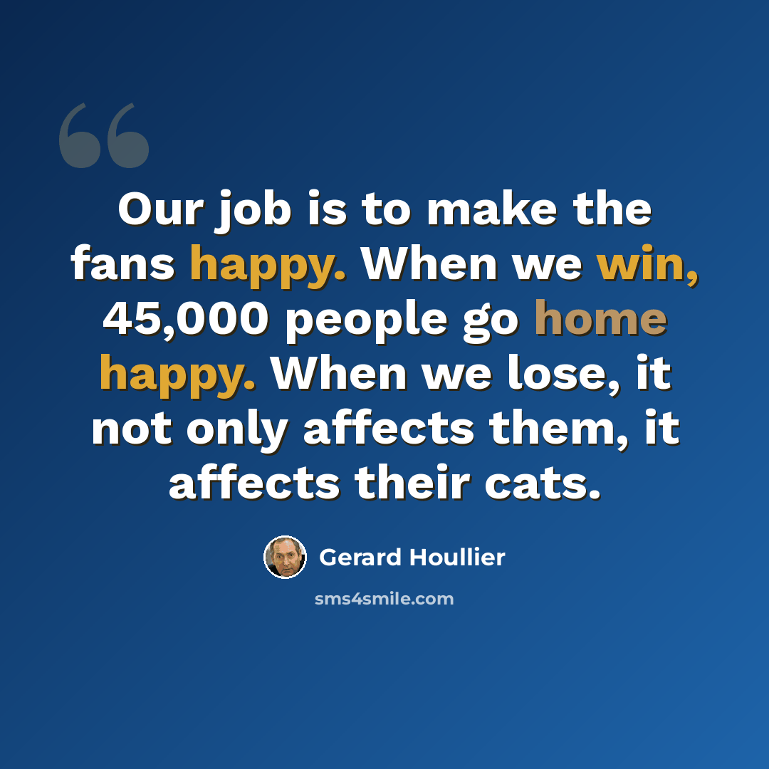 “Our job is to make the fans happy. When we win, 45,000 people go home happy. When we lose, it not only affects them, it affects their cats.” quote by Gerard Houllier