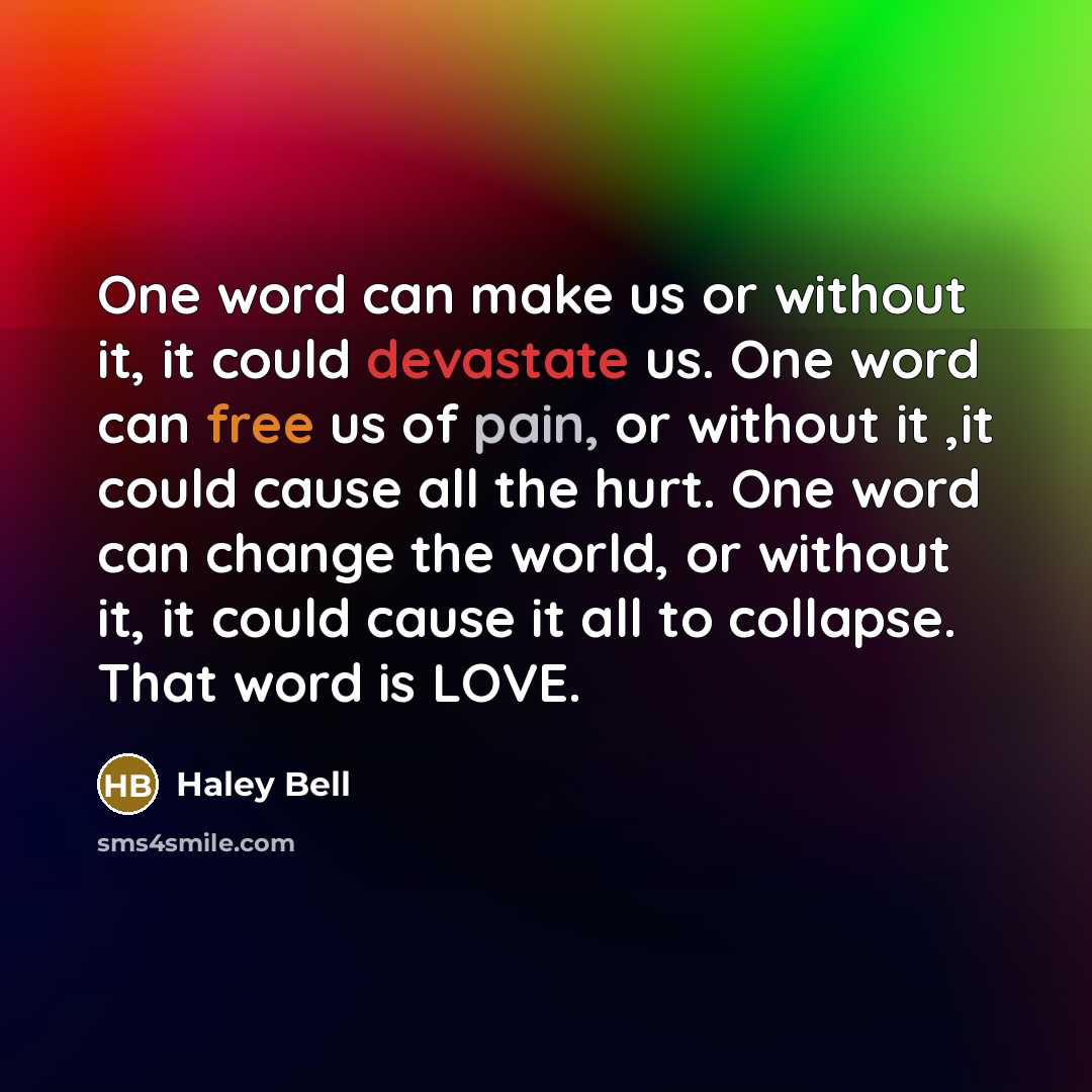 “One word can make us or without it, it could devastate us. One word can free us of pain, or without it ,it could cause all the hurt. One word can change the world, or without it, it could cause it all to collapse. That word is LOVE.” quote by Haley Bell