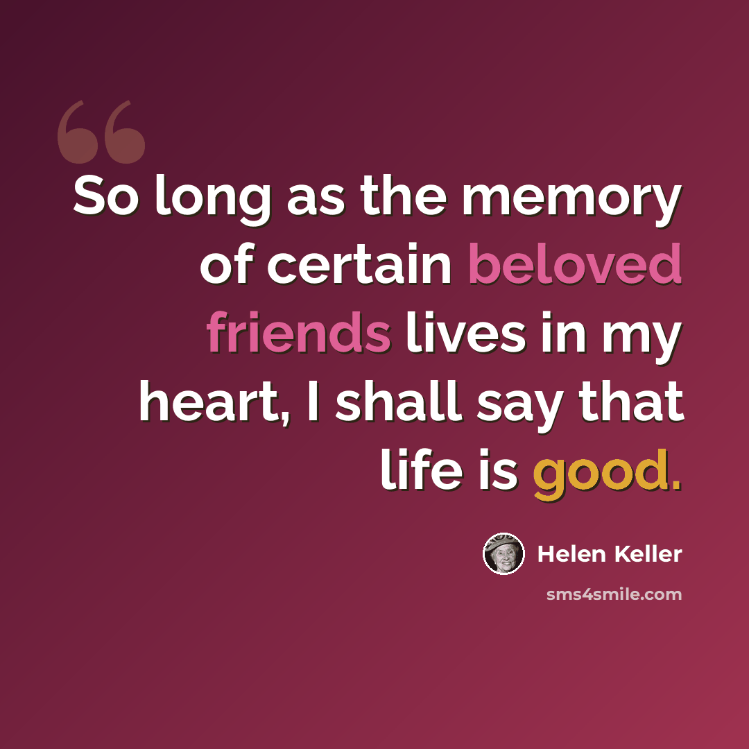 “So long as the memory of certain beloved friends lives in my heart, I shall say that life is good.” quote by Helen Keller