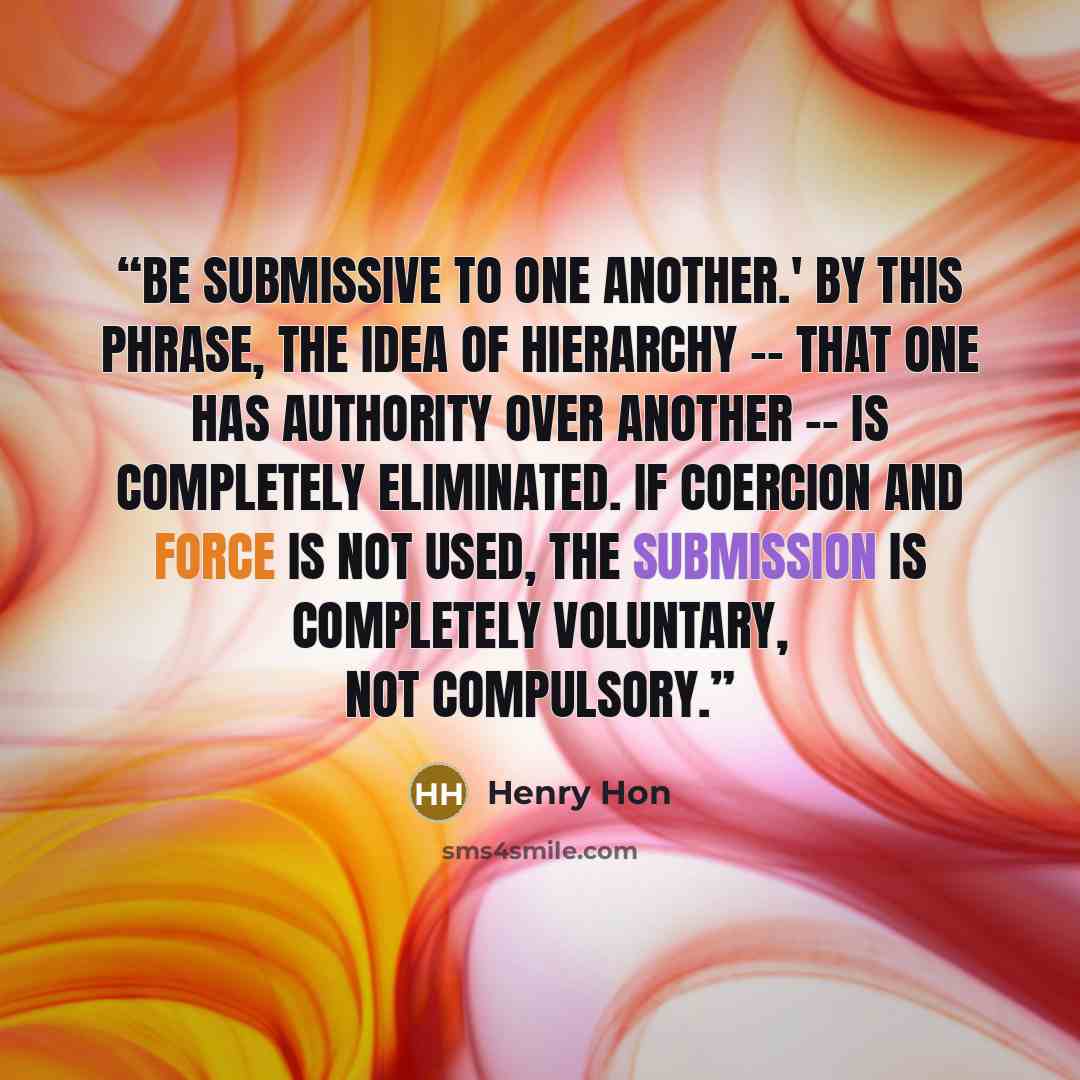 “Be submissive to one another.' By this phrase, the idea of hierarchy -- that one has authority over another -- is completely eliminated. If coercion and force is not used, the submission is completely voluntary, not compulsory.” quote by Henry Hon