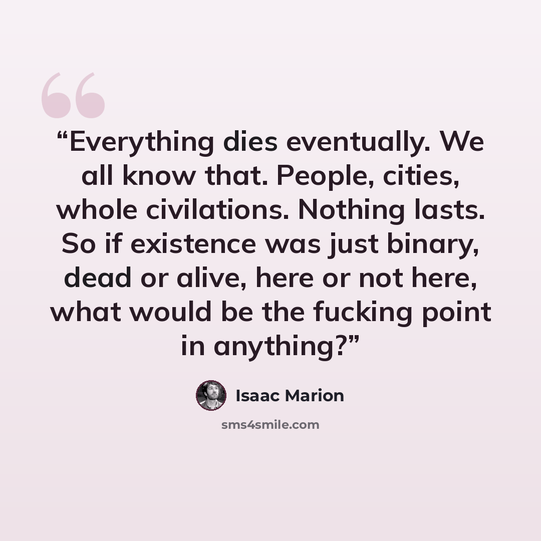“Everything dies eventually. We all know that. People, cities, whole civilations. Nothing lasts. So if existence was just binary, dead or alive, here or not here, what would be the fucking point in anything?” quote by Isaac Marion