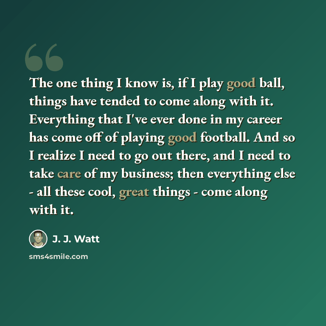 “The one thing I know is, if I play good ball, things have tended to come along with it. Everything that I've ever done in my career has come off of playing good football. And so I realize I need to go out there, and I need to take care of my business; then everything else - all these cool, great…” quote by J. J. Watt