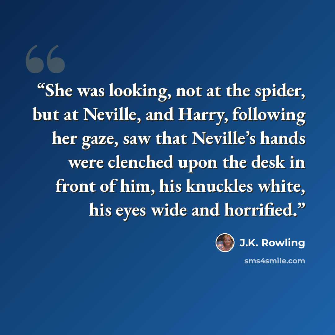 “She was looking, not at the spider, but at Neville, and Harry, following her gaze, saw that Neville’s hands were clenched upon the desk in front of him, his knuckles white, his eyes wide and horrified.” quote by J.K. Rowling