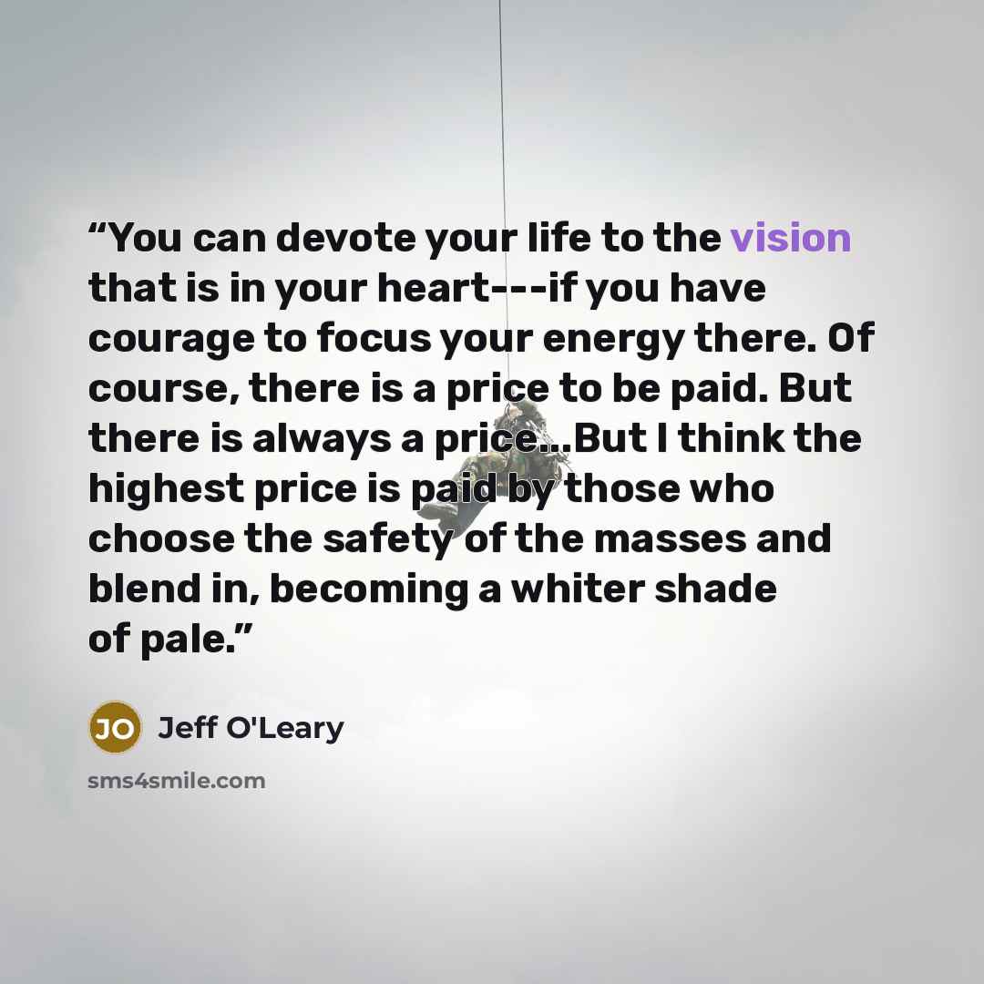 “You can devote your life to the vision that is in your heart---if you have courage to focus your energy there. Of course, there is a price to be paid. But there is always a price...But I think the highest price is paid by those who choose the safety of the masses and blend in, becoming a whiter…” quote by Jeff O'Leary