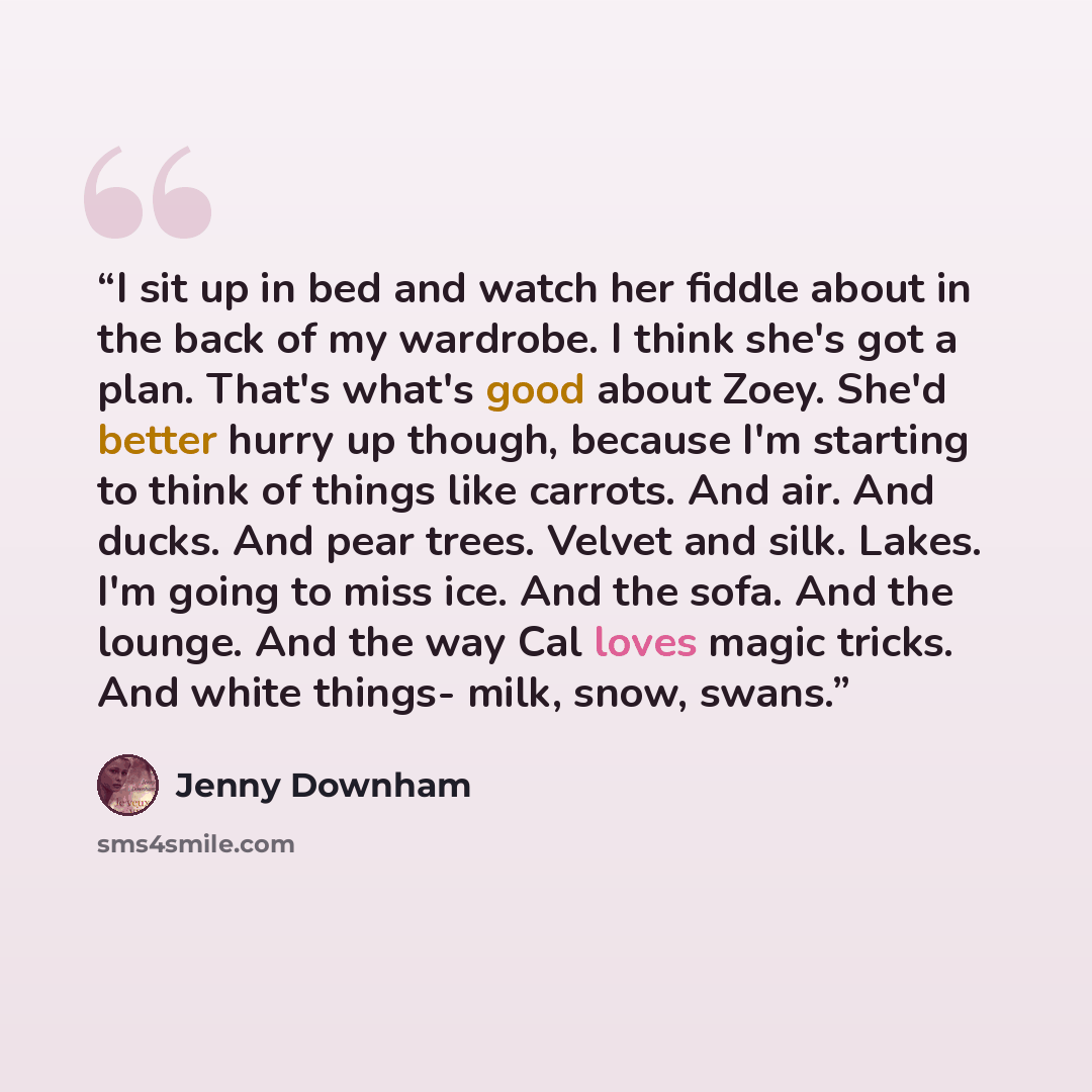 “I sit up in bed and watch her fiddle about in the back of my wardrobe. I think she's got a plan. That's what's good about Zoey. She'd better hurry up though, because I'm starting to think of things like carrots. And air. And ducks. And pear trees. Velvet and silk. Lakes. I'm going to miss ice. And…” quote by Jenny Downham
