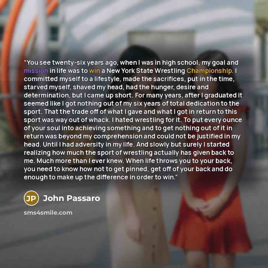 “You see twenty-six years ago, when I was in high school, my goal and mission in life was to win a New York State Wrestling Championship. I committed myself to a lifestyle, made the sacrifices, put in the time, starved myself, shaved my head, had the hunger, desire and determination, but I came up…” quote by John Passaro