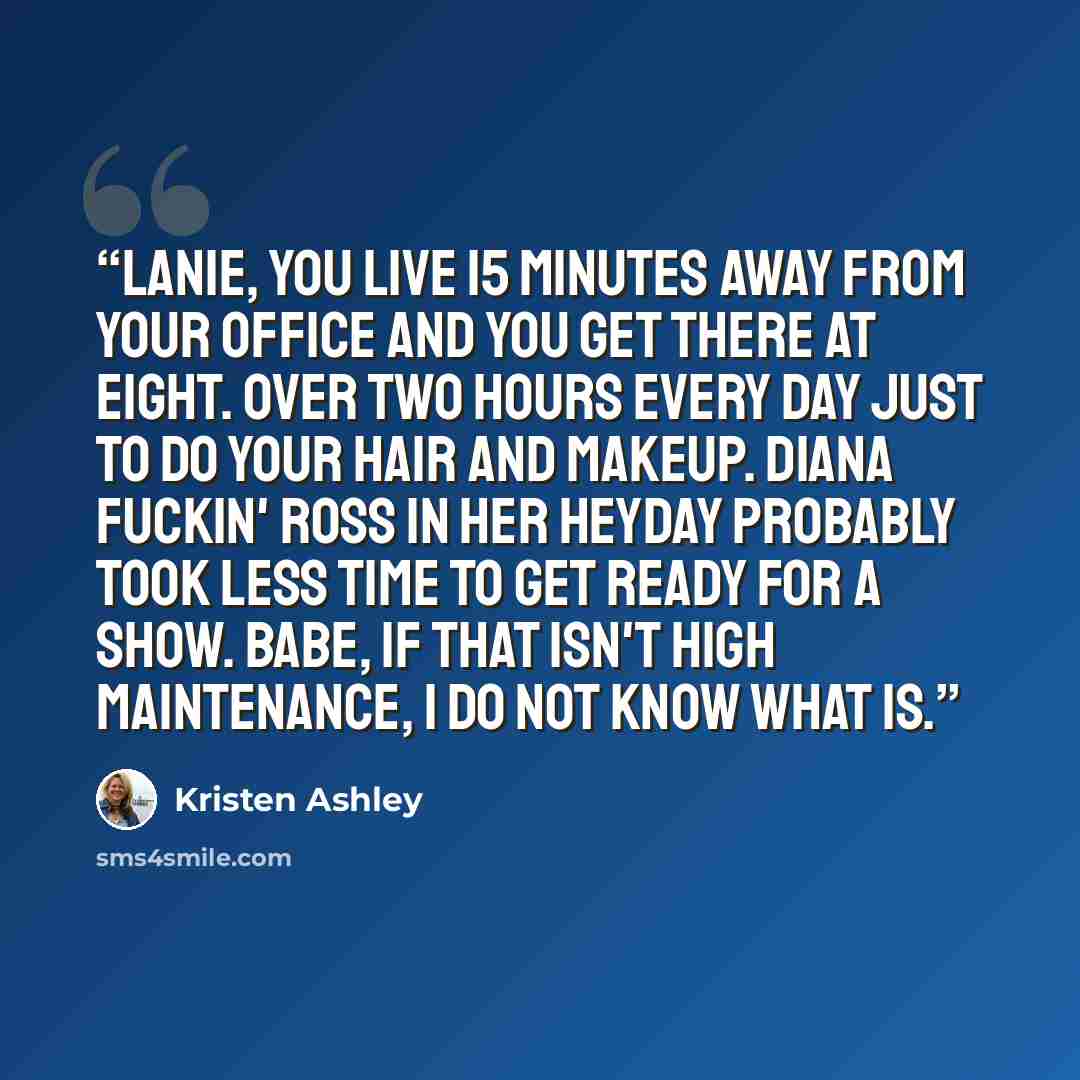 “Lanie, you live 15 minutes away from your office and you get there at eight. Over two hours every day just to do your hair and makeup. Diana fuckin' Ross in her heyday probably took less time to get ready for a show. Babe, if that isn't high maintenance, I do not know what is.” quote by Kristen Ashley