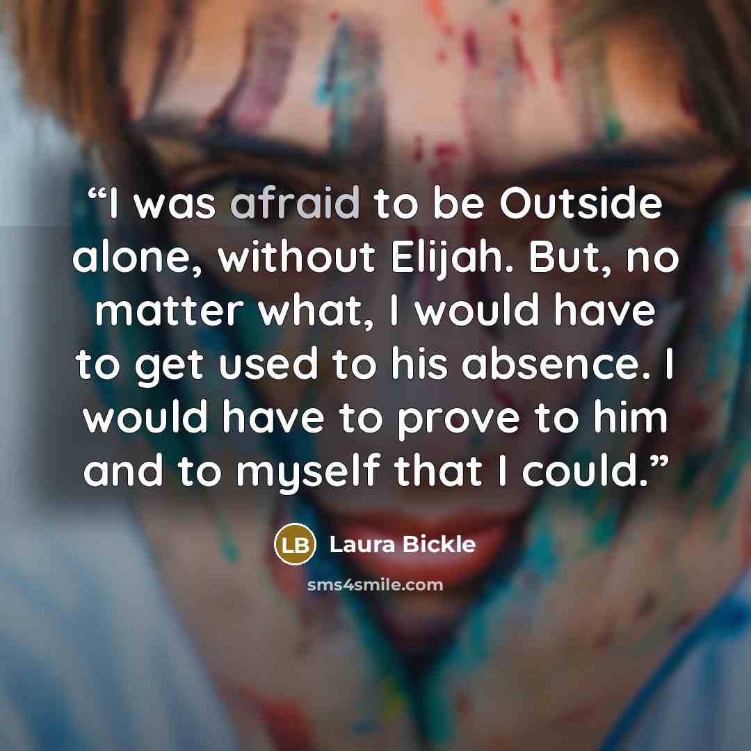 “I was afraid to be Outside alone, without Elijah. But, no matter what, I would have to get used to his absence. I would have to prove to him and to myself that I could.” quote by Laura Bickle