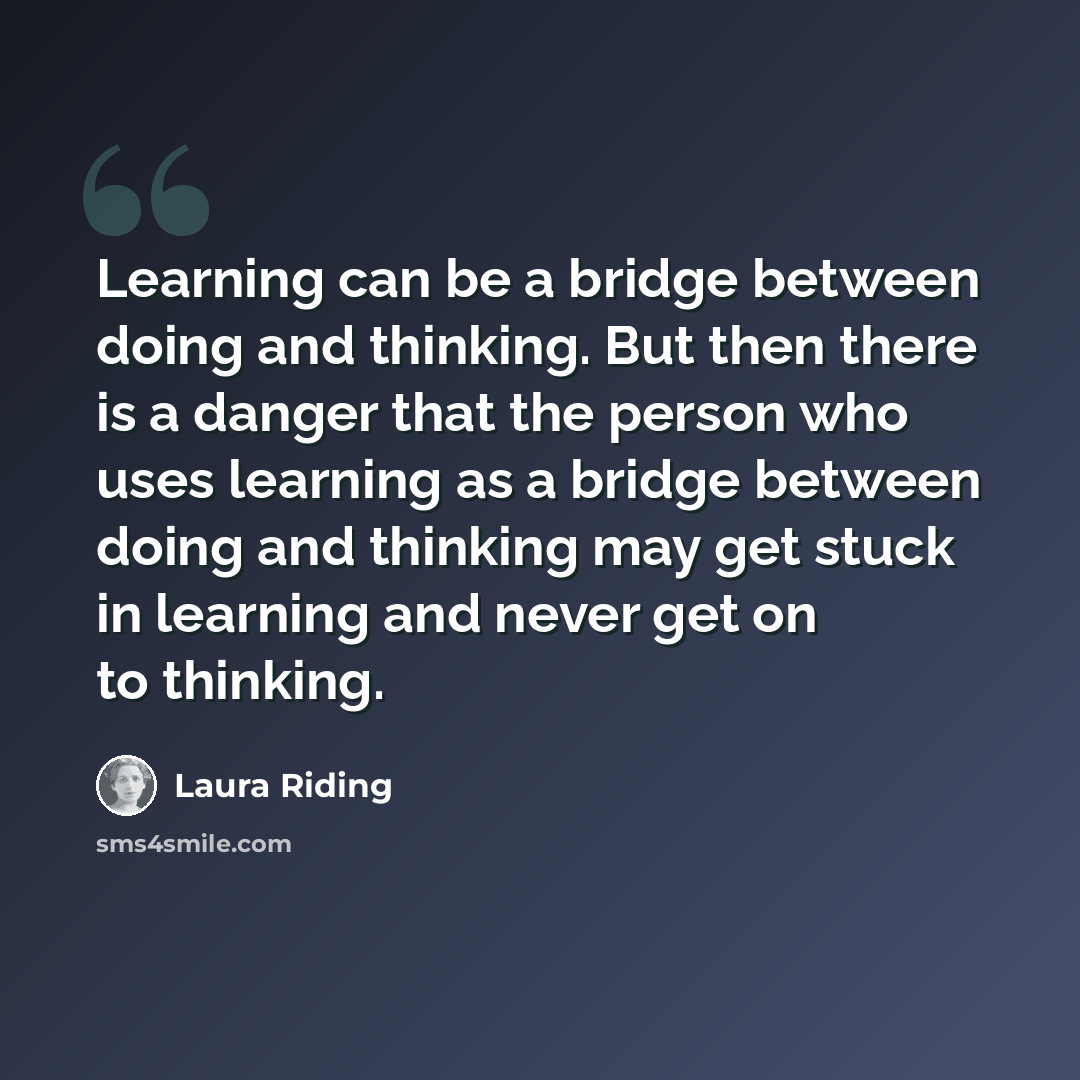 “Learning can be a bridge between doing and thinking. But then there is a danger that the person who uses learning as a bridge between doing and thinking may get stuck in learning and never get on to thinking.” quote by Laura Riding