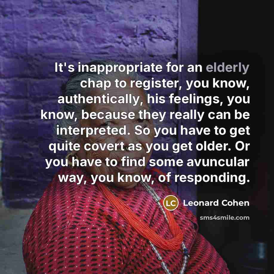“It's inappropriate for an elderly chap to register, you know, authentically, his feelings, you know, because they really can be interpreted. So you have to get quite covert as you get older. Or you have to find some avuncular way, you know, of responding.” quote by Leonard Cohen