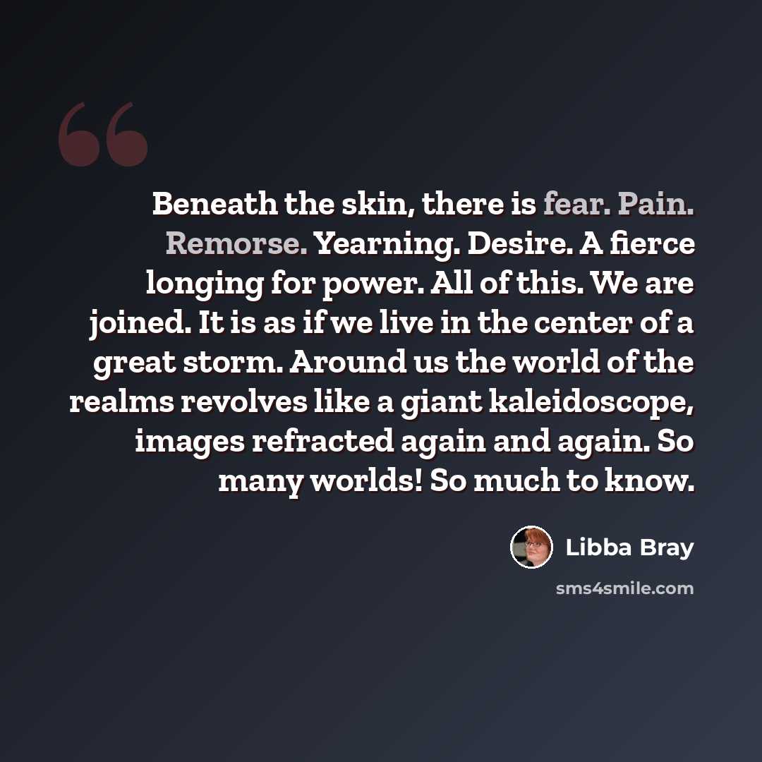 “Beneath the skin, there is fear. Pain. Remorse. Yearning. Desire. A fierce longing for power. All of this. We are joined. It is as if we live in the center of a great storm. Around us the world of the realms revolves like a giant kaleidoscope, images refracted again and again. So many worlds! So…” quote by Libba Bray