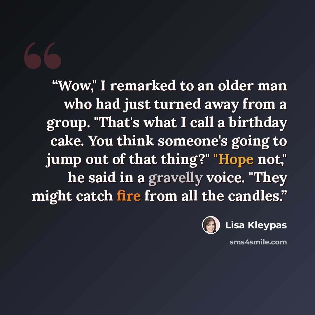 “Wow," I remarked to an older man who had just turned away from a group. "That's what I call a birthday cake. You think someone's going to jump out of that thing?" "Hope not," he said in a gravelly voice. "They might catch fire from all the candles.” quote by Lisa Kleypas