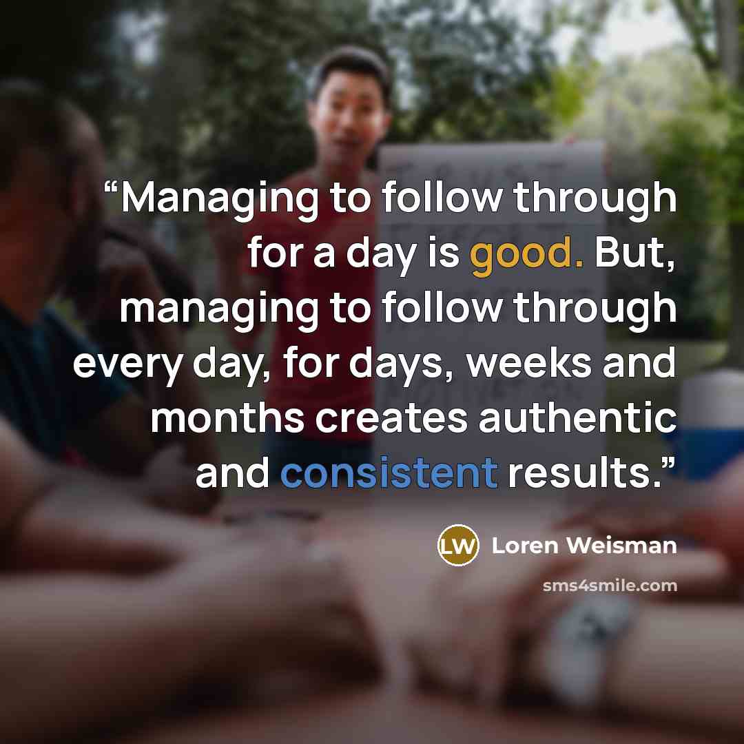 “Managing to follow through for a day is good. But, managing to follow through every day, for days, weeks and months creates authentic and consistent results.” quote by Loren Weisman