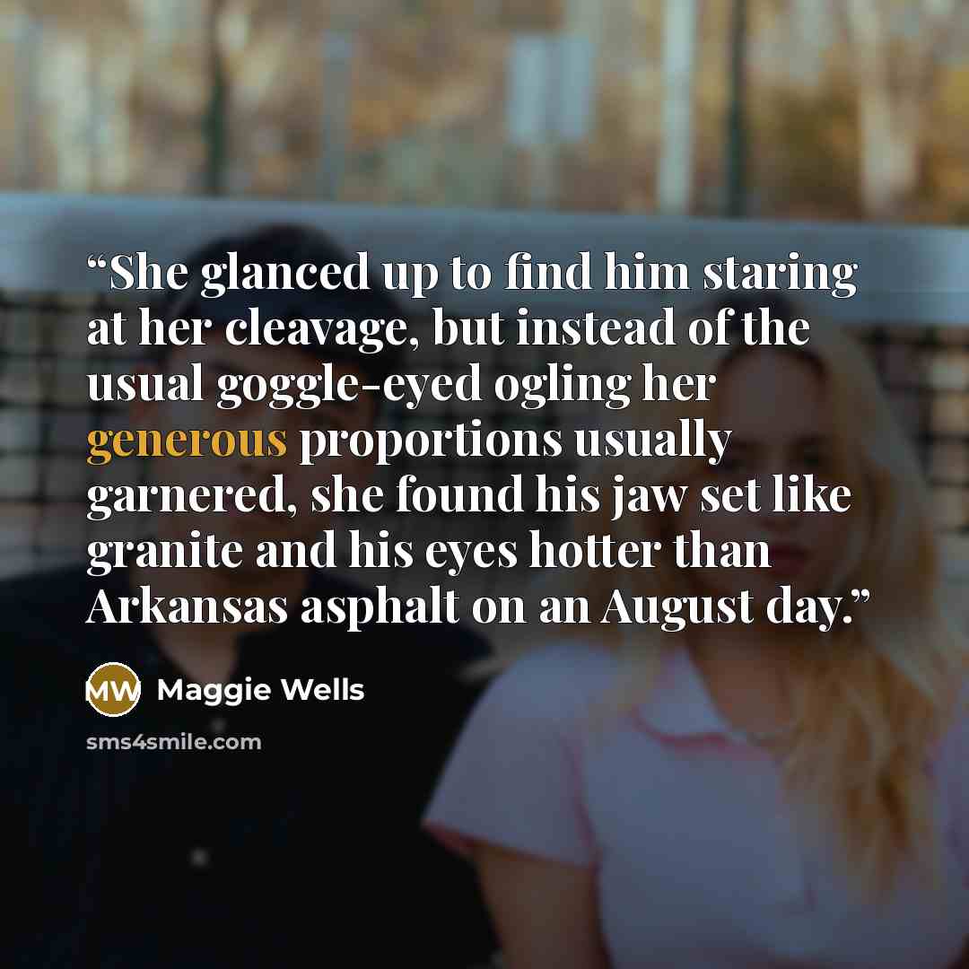 “She glanced up to find him staring at her cleavage, but instead of the usual goggle-eyed ogling her generous proportions usually garnered, she found his jaw set like granite and his eyes hotter than Arkansas asphalt on an August day.” quote by Maggie Wells
