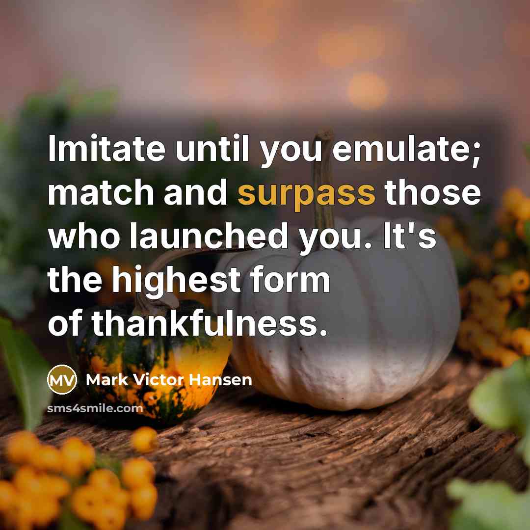 “Imitate until you emulate; match and surpass those who launched you. It's the highest form of thankfulness.” quote by Mark Victor Hansen