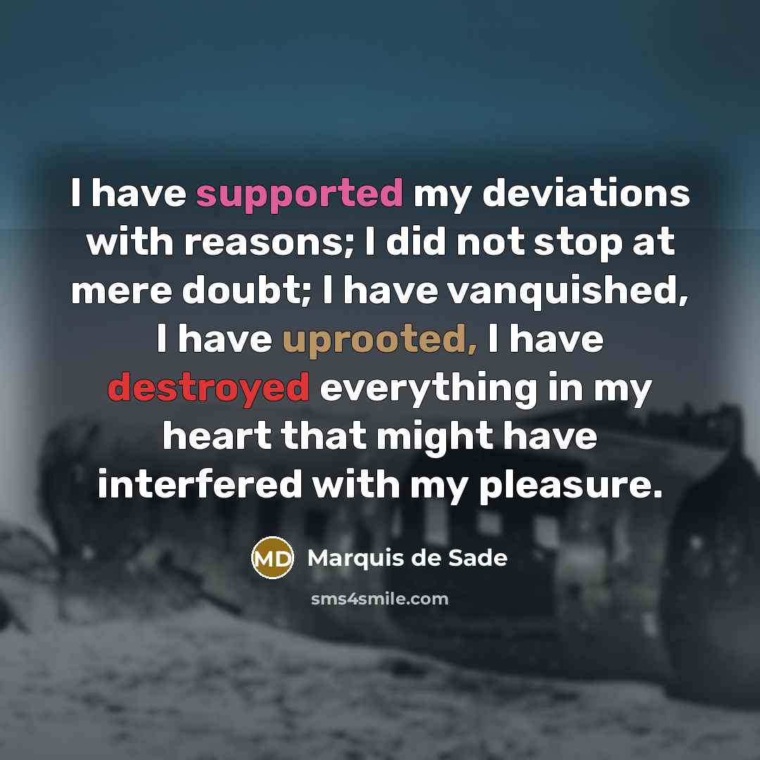 “I have supported my deviations with reasons; I did not stop at mere doubt; I have vanquished, I have uprooted, I have destroyed everything in my heart that might have interfered with my pleasure.” quote by Marquis de Sade