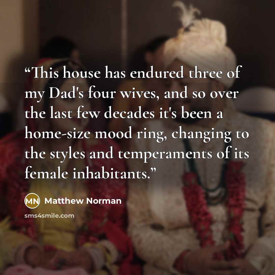 “This house has endured three of my Dad's four wives, and so over the last few decades it's been a home-size mood ring, changing to the styles and temperaments of its female inhabitants.” quote by Matthew Norman