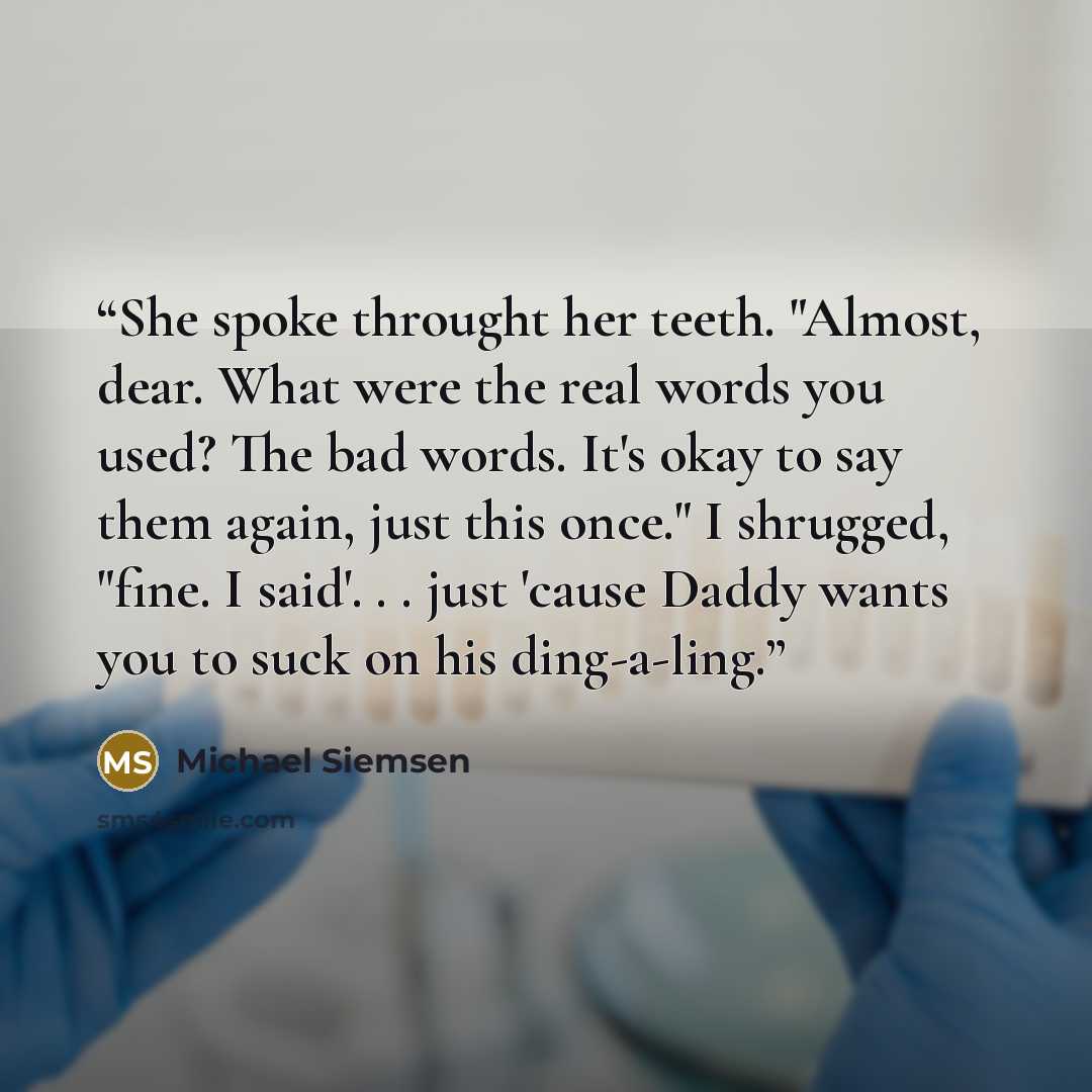 “She spoke throught her teeth. "Almost, dear. What were the real words you used? The bad words. It's okay to say them again, just this once." I shrugged, "fine. I said'. . . just 'cause Daddy wants you to suck on his ding-a-ling.” quote by Michael Siemsen