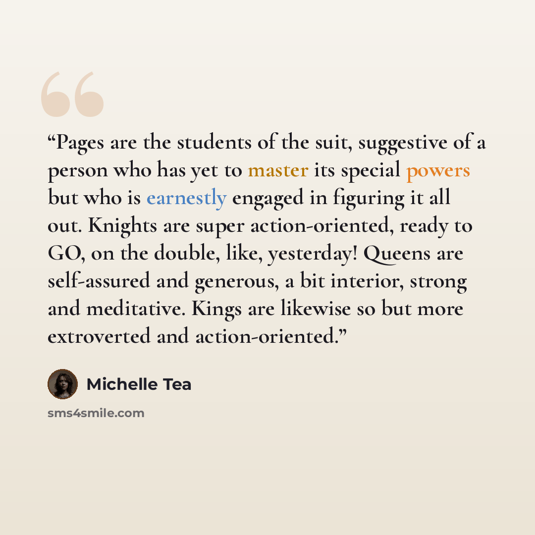 “Pages are the students of the suit, suggestive of a person who has yet to master its special powers but who is earnestly engaged in figuring it all out. Knights are super action-oriented, ready to GO, on the double, like, yesterday! Queens are self-assured and generous, a bit interior, strong and…” quote by Michelle Tea