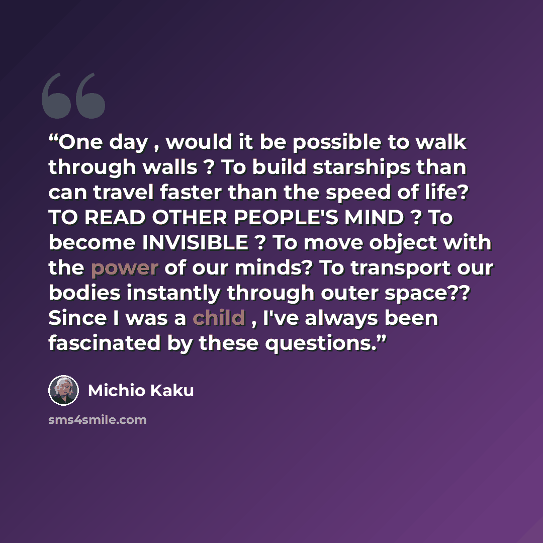 “One day , would it be possible to walk through walls ? To build starships than can travel faster than the speed of life? TO READ OTHER PEOPLE'S MIND ? To become INVISIBLE ? To move object with the power of our minds? To transport our bodies instantly through outer space?? Since I was a child…” quote by Michio Kaku