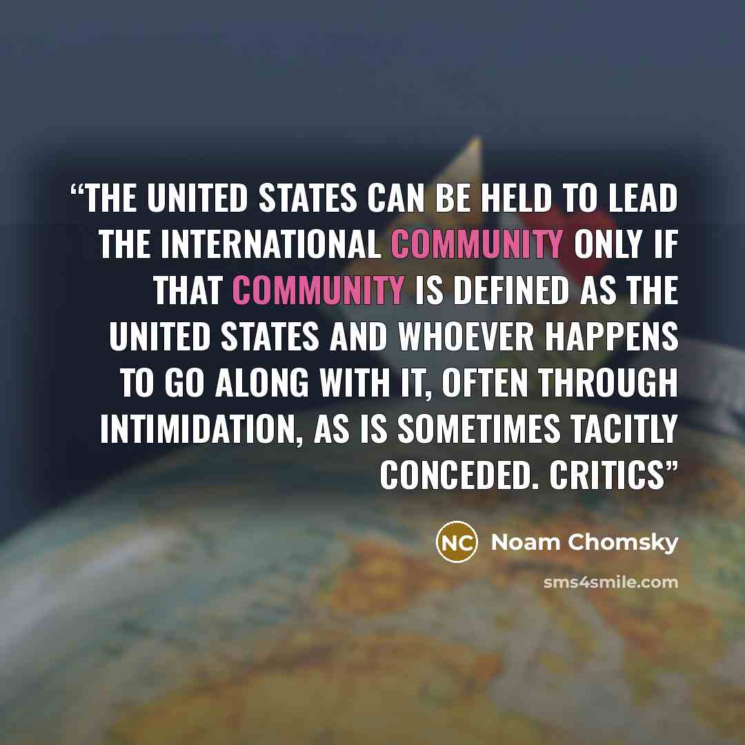 “The United States can be held to lead the international community only if that community is defined as the United States and whoever happens to go along with it, often through intimidation, as is sometimes tacitly conceded. Critics” quote by Noam Chomsky