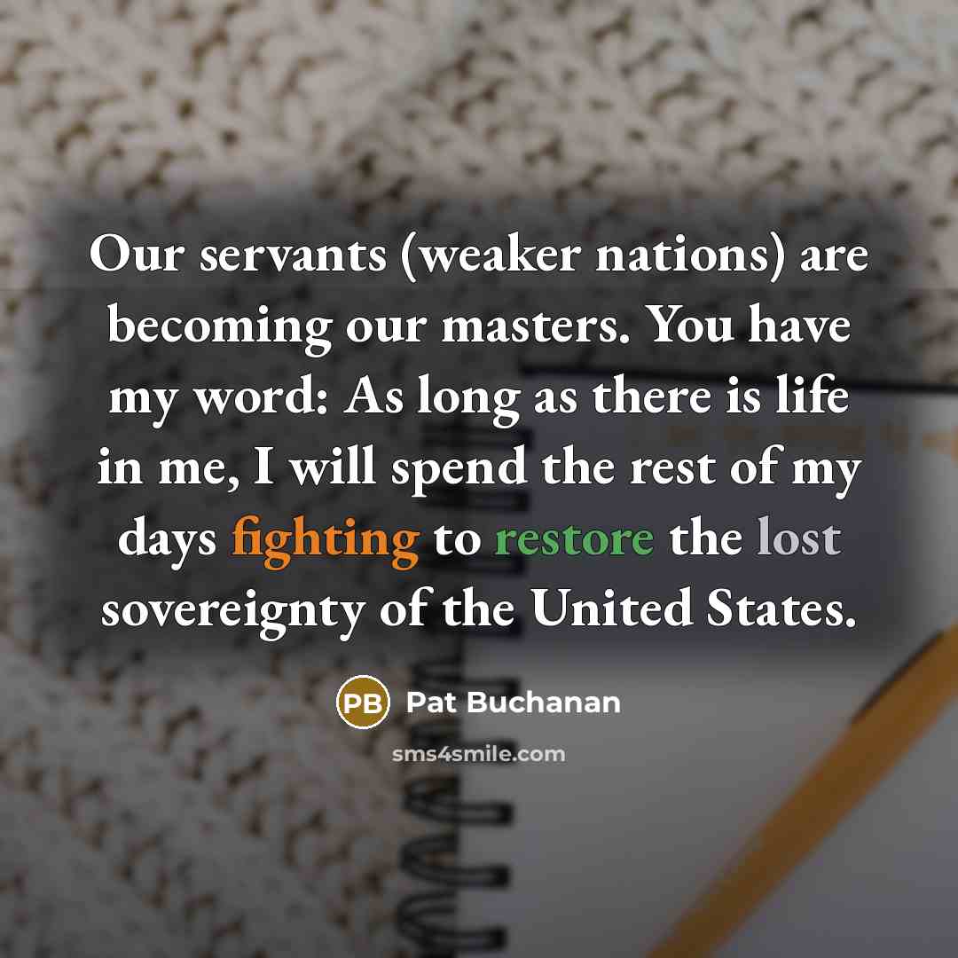 “Our servants (weaker nations) are becoming our masters. You have my word: As long as there is life in me, I will spend the rest of my days fighting to restore the lost sovereignty of the United States.” quote by Pat Buchanan