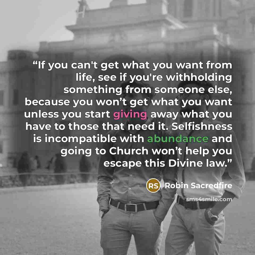 “If you can't get what you want from life, see if you're withholding something from someone else, because you won’t get what you want unless you start giving away what you have to those that need it. Selfishness is incompatible with abundance and going to Church won’t help you escape this Divine law.” quote by Robin Sacredfire