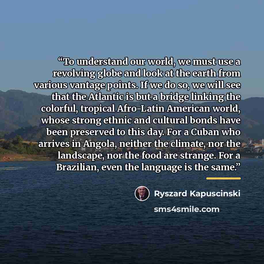 “To understand our world, we must use a revolving globe and look at the earth from various vantage points. If we do so, we will see that the Atlantic is but a bridge linking the colorful, tropical Afro-Latin American world, whose strong ethnic and cultural bonds have been preserved to this day. For…” quote by Ryszard Kapuściński