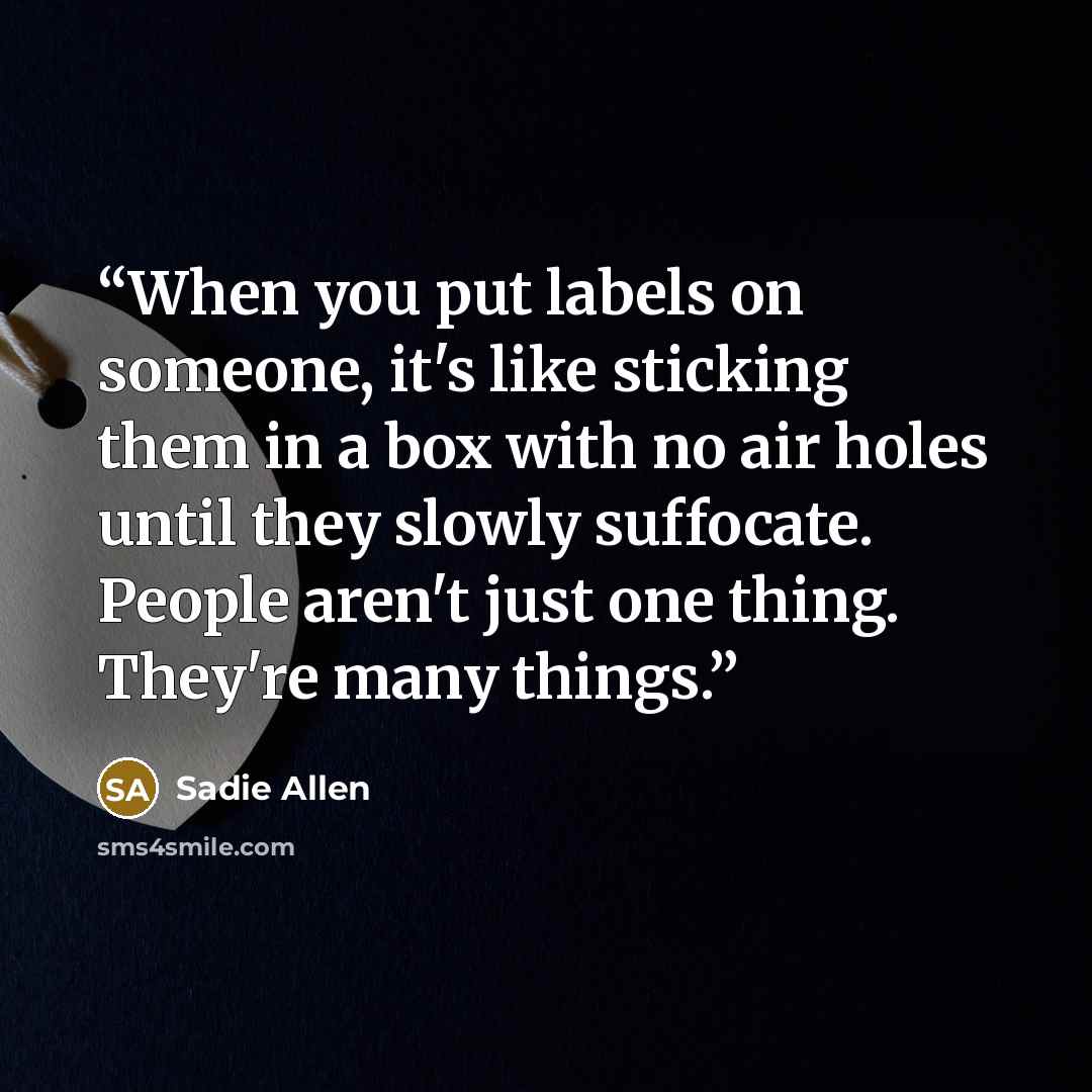 “When you put labels on someone, it's like sticking them in a box with no air holes until they slowly suffocate. People aren't just one thing. They're many things.” quote by Sadie Allen