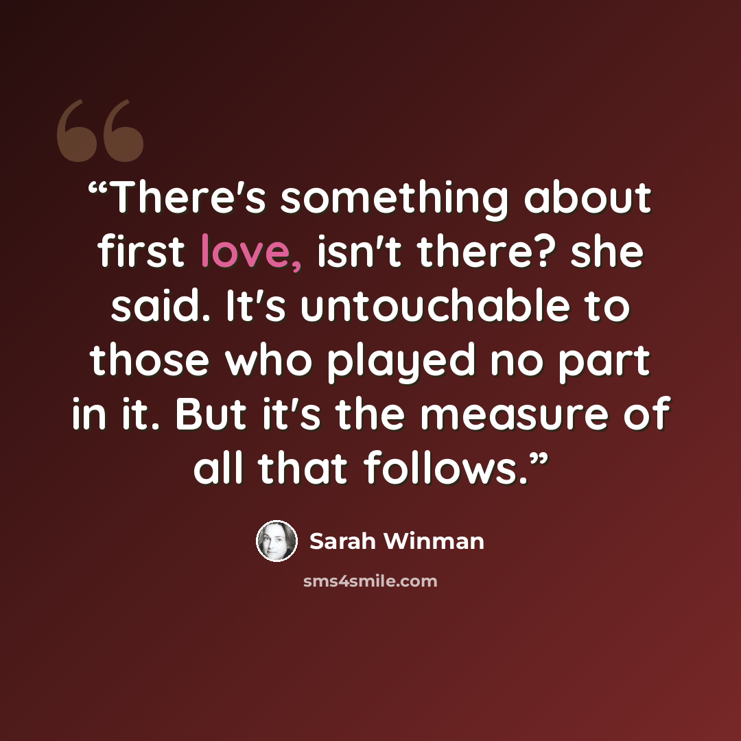 “There's something about first love, isn't there? she said. It's untouchable to those who played no part in it. But it's the measure of all that follows.” quote by Sarah Winman
