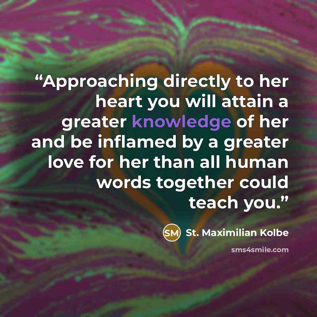 “Approaching directly to her heart you will attain a greater knowledge of her and be inflamed by a greater love for her than all human words together could teach you.” quote by St. Maximilian Kolbe