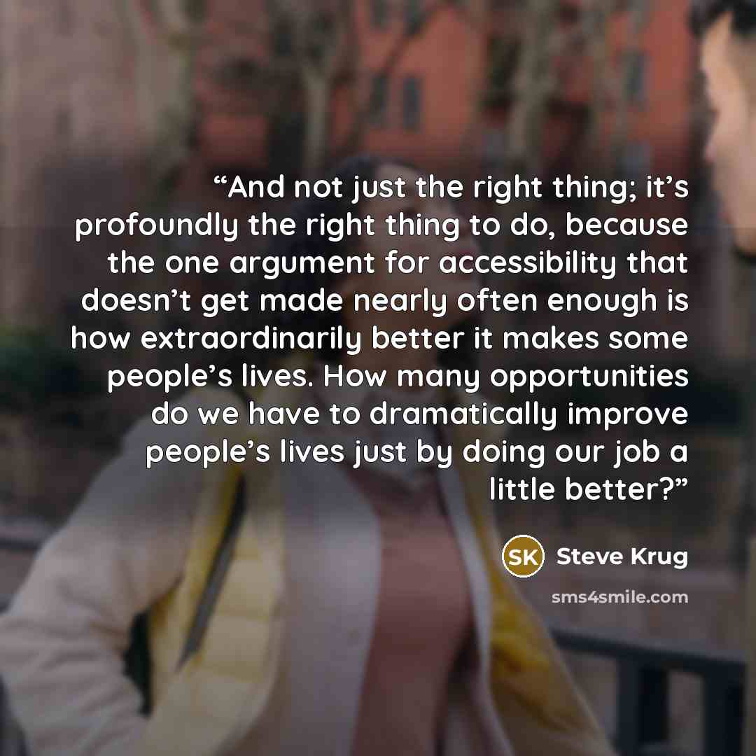 “And not just the right thing; it’s profoundly the right thing to do, because the one argument for accessibility that doesn’t get made nearly often enough is how extraordinarily better it makes some people’s lives. How many opportunities do we have to dramatically improve people’s lives just by…” quote by Steve Krug
