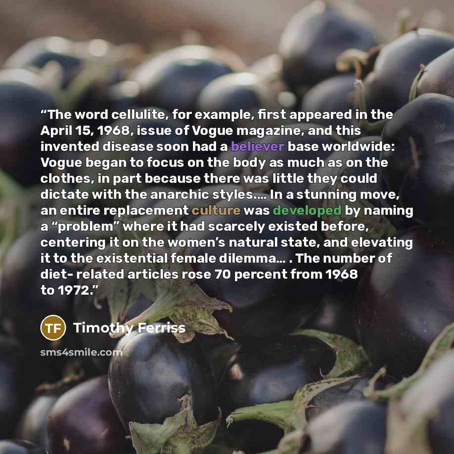“The word cellulite, for example, first appeared in the April 15, 1968, issue of Vogue magazine, and this invented disease soon had a believer base worldwide: Vogue began to focus on the body as much as on the clothes, in part because there was little they could dictate with the anarchic styles.……” quote by Timothy Ferriss