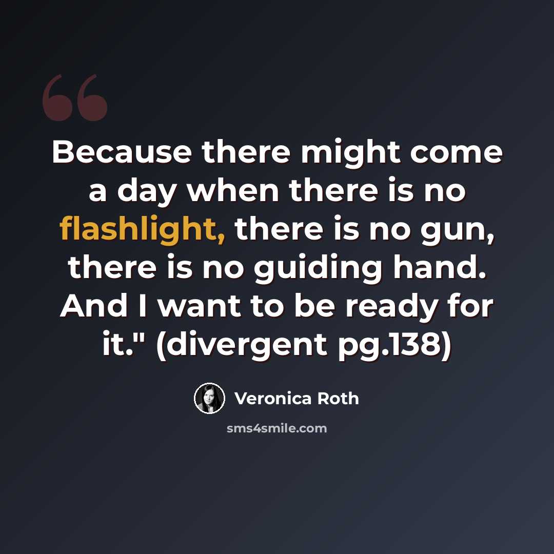 “Because there might come a day when there is no flashlight, there is no gun, there is no guiding hand. And I want to be ready for it." (divergent pg.138)” quote by Veronica Roth