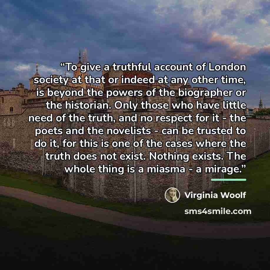 “To give a truthful account of London society at that or indeed at any other time, is beyond the powers of the biographer or the historian. Only those who have little need of the truth, and no respect for it - the poets and the novelists - can be trusted to do it, for this is one of the cases where…” quote by Virginia Woolf