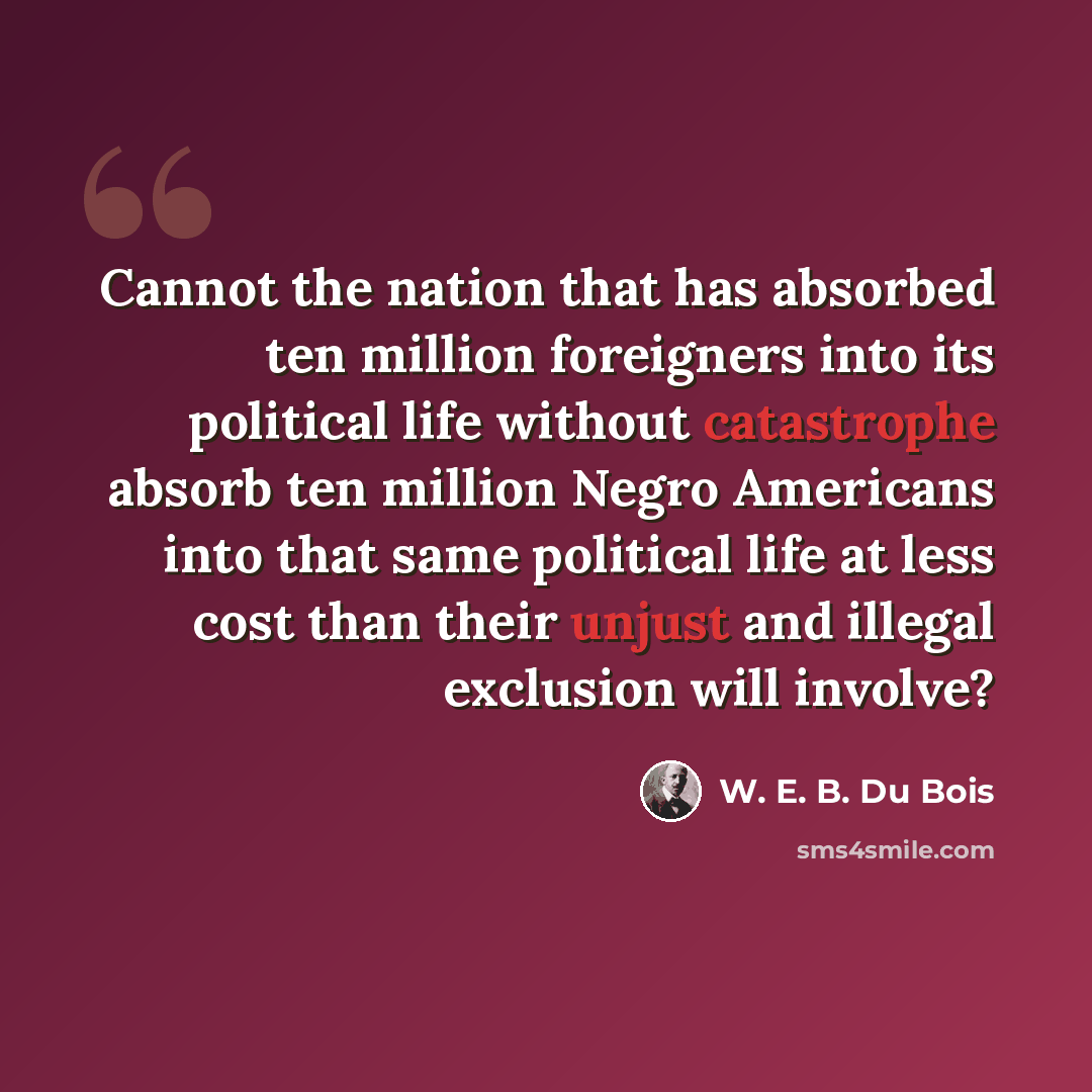 “Cannot the nation that has absorbed ten million foreigners into its political life without catastrophe absorb ten million Negro Americans into that same political life at less cost than their unjust and illegal exclusion will involve?” quote by W. E. B. Du Bois