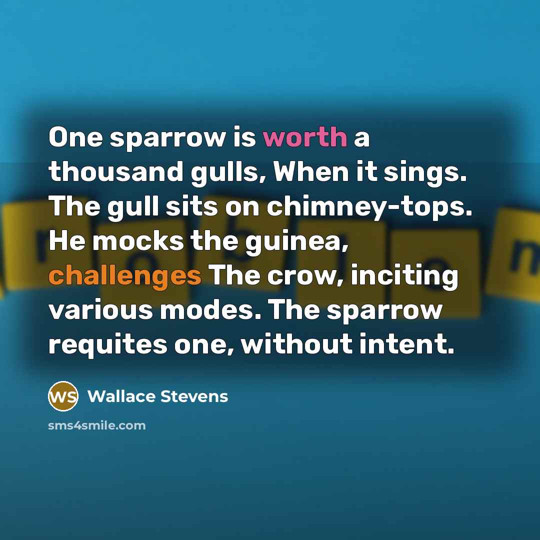 “One sparrow is worth a thousand gulls, When it sings. The gull sits on chimney-tops. He mocks the guinea, challenges The crow, inciting various modes. The sparrow requites one, without intent.” quote by Wallace Stevens