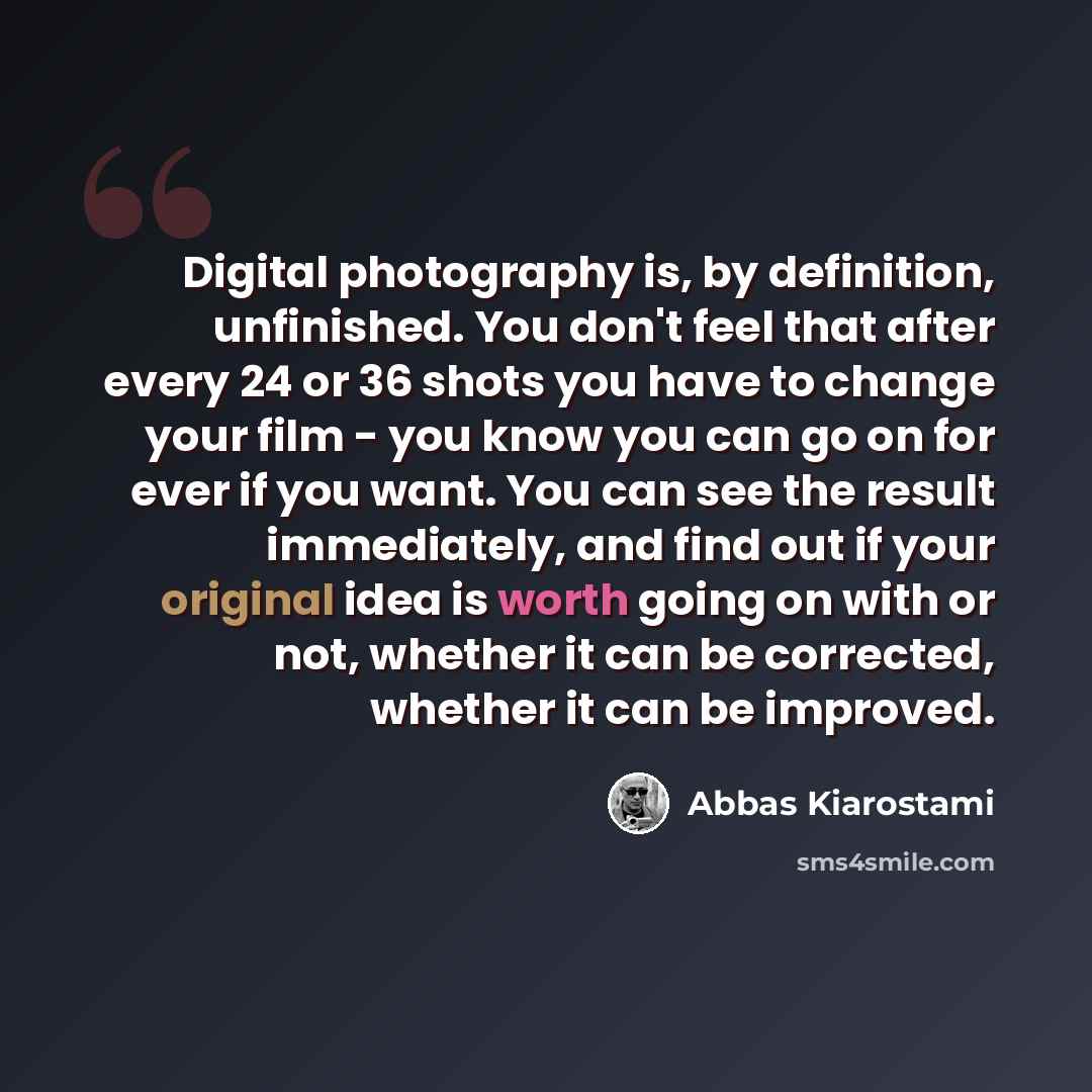 “Digital photography is, by definition, unfinished. You don't feel that after every 24 or 36 shots you have to change your film - you know you can go on for ever if you want. You can see the result immediately, and find out if your original idea is worth going on with or not, whether it can be…” quote by Abbas Kiarostami