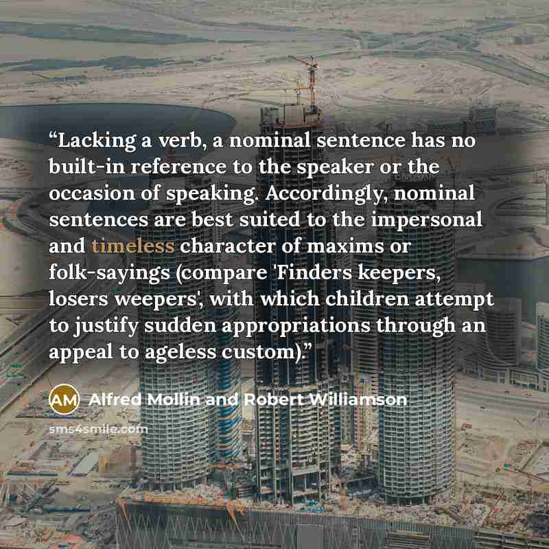 “Lacking a verb, a nominal sentence has no built-in reference to the speaker or the occasion of speaking. Accordingly, nominal sentences are best suited to the impersonal and timeless character of maxims or folk-sayings (compare 'Finders keepers, losers weepers', with which children attempt to…” quote by Alfred Mollin and Robert Williamson