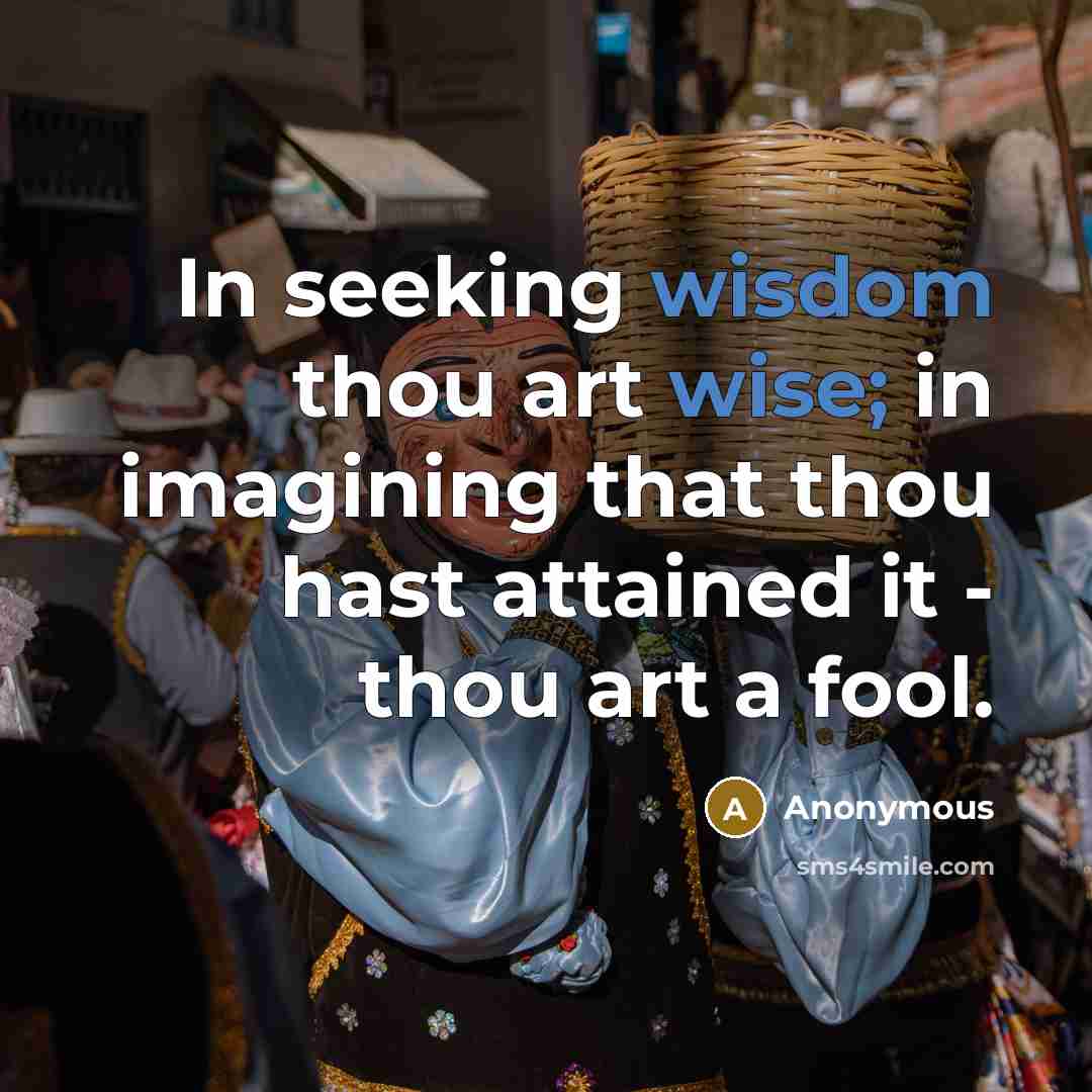 “In seeking wisdom thou art wise; in imagining that thou hast attained it - thou art a fool.” quote by Anonymous