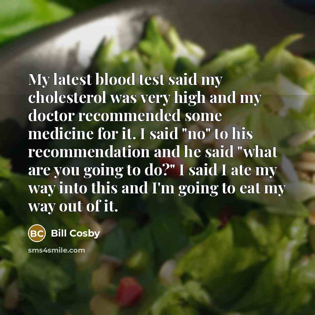 “My latest blood test said my cholesterol was very high and my doctor recommended some medicine for it. I said "no" to his recommendation and he said "what are you going to do?" I said I ate my way into this and I'm going to eat my way out of it.” quote by Bill Cosby