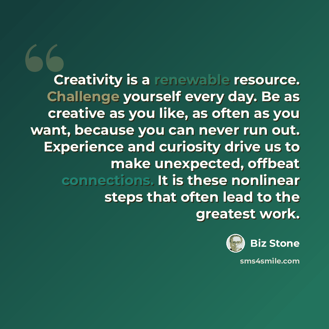 “Creativity is a renewable resource. Challenge yourself every day. Be as creative as you like, as often as you want, because you can never run out. Experience and curiosity drive us to make unexpected, offbeat connections. It is these nonlinear steps that often lead to the greatest work.” quote by Biz Stone