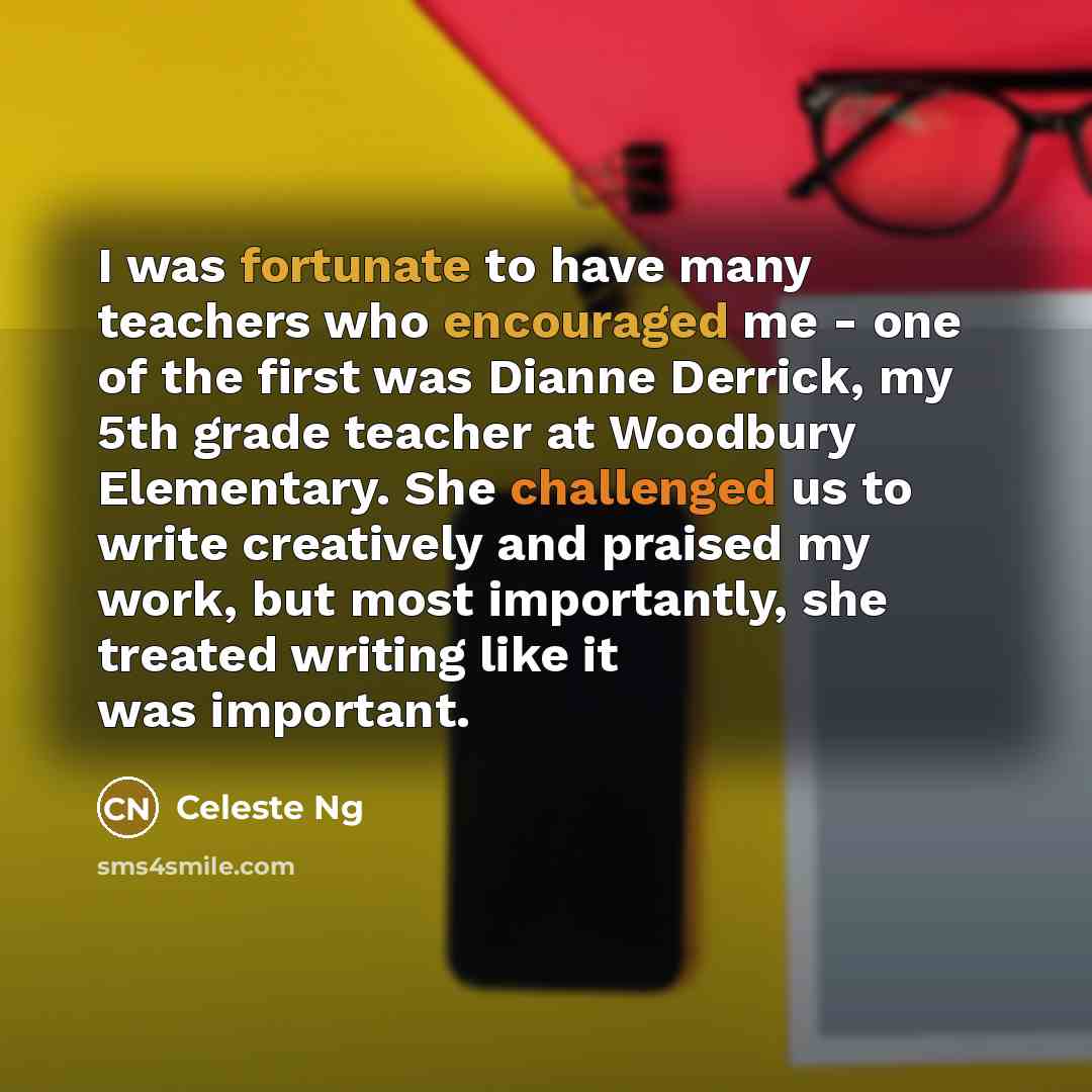“I was fortunate to have many teachers who encouraged me - one of the first was Dianne Derrick, my 5th grade teacher at Woodbury Elementary. She challenged us to write creatively and praised my work, but most importantly, she treated writing like it was important.” quote by Celeste Ng